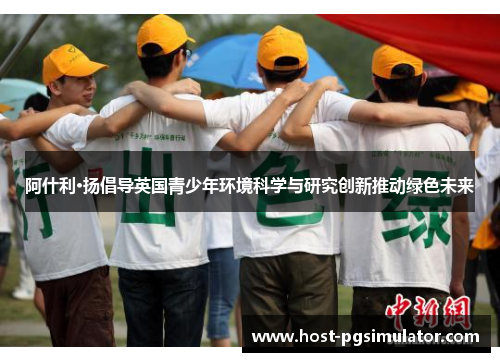 阿什利·扬倡导英国青少年环境科学与研究创新推动绿色未来 阿什利·扬倡导英国青少年环境科学与研究创新推动绿色未来