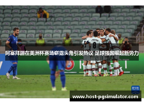 阿塞拜疆在美洲杯赛场崭露头角引发热议 足球强国崛起新势力 阿塞拜疆在美洲杯赛场崭露头角引发热议 足球强国崛起新势力