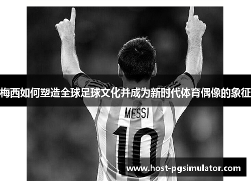梅西如何塑造全球足球文化并成为新时代体育偶像的象征 梅西如何塑造全球足球文化并成为新时代体育偶像的象征